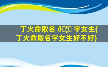 丁火命取名 🦆 字女生(丁火命取名字女生好不好)